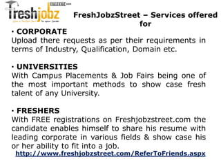 FreshJobzStreet – Services offered 
for 
• CORPORATE 
Upload there requests as per their requirements in 
terms of Industry, Qualification, Domain etc. 
• UNIVERSITIES 
With Campus Placements & Job Fairs being one of 
the most important methods to show case fresh 
talent of any University. 
• FRESHERS 
With FREE registrations on Freshjobzstreet.com the 
candidate enables himself to share his resume with 
leading corporate in various fields & show case his 
or her ability to fit into a job. 
http://www.freshjobzstreet.com/ReferToFriends.aspx 
 