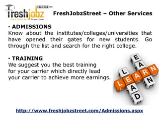 FreshJobzStreet – Other Services 
• ADMISSIONS 
Know about the institutes/colleges/universities that 
have opened their gates for new students. Go 
through the list and search for the right college. 
• TRAINING 
We suggest you the best training 
for your carrier which directly lead 
your carrier to achieve more earnings. 
http://www.freshjobzstreet.com/Admissions.aspx 
 