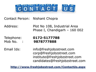 Contact Person: Nishant Chopra 
Address: Plot No 108, Industrial Area 
Phase I, Chandigarh – 160 002 
Telephone: 0172-5177788 
Mob No. : 9878777888 
Email Ids: info@freshjobzstreet.com 
corp@freshjobzstreet.com 
institute@freshjobzstreet.com 
candidates@freshjobzstreet.com 
http://www.freshjobzstreet.com/ContactUs.aspx 
