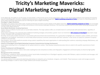 Tricity’s Marketing Mavericks:
Digital Marketing Company Insights
In the digital age, the ability to use the power of social media is critical to the success of any organization, large or small. Social media platforms have evolved into dynamic
hubs for interacting with consumers, establishing brand presence, and generating engagement. Digital marketing companies in Tricity are home to a flourishing sector of
social media marketing organizations that are rewriting the laws of digital marketing.
Chandigarh’s Digital Revolution
Chandigarh, the capital of two Indian states, Punjab and Haryana, has been an early adopter of the digital revolution. Digital marketing companies in Tricity are increasingly
understanding the need of having a strong online presence as the business landscape transforms. This trend has created a need for social media marketing businesses that
can fully utilize digital platforms.
Social Media Marketing’s Growing Importance
Impact: There are billions of active users on social media networks. This large audience offers an unrivaled chance to communicate with potential clients, regardless of
regional borders.
Social media marketing is less expensive than traditional marketing strategies and provides a greater return on investment. SEO company in Chandigarh may reach a large
number of people while spending very little money.
Branding: Social media enables businesses to successfully build and promote their brand identity. It’s a great place to highlight your company’s culture, beliefs, and mission.
Engagement and Feedback: Interactions on social media allow businesses to directly communicate with their customers. It also serves as a place for customers to express
comments and seek help.
Data Analytics: Social media platforms provide strong analytics capabilities that assist organizations in understanding their audience, evaluating campaign effectiveness, and
making data-driven choices.
Features of Chandigarh Social Media Marketing Companies Comprehensive Strategy Development:
Social media marketing firms in Chandigarh do not upload material at random. They develop comprehensive plans that are suited to the specific requirements of each
customer.
Content Development and Management:
They hire professional content creators that create anything from text and photos to videos and infographics. Engagement and brand loyalty are driven by high-quality
content.
Management of the Community:
For businesses, creating an online community is critical. Social media marketing firms in Chandigarh regularly connect with followers, reply to comments and messages, and
cultivate a feeling of community around the business.
Paid Marketing Campaigns:
It is normal practice to use sponsored advertising alternatives on networks such as Facebook, Instagram, and LinkedIn. These businesses create and manage successful
advertising strategies in order to reach a larger audience and increase conversions.
 