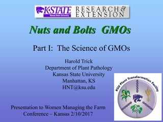 Nuts and Bolts GMOs
Harold Trick
Department of Plant Pathology
Kansas State University
Manhattan, KS
HNT@ksu.edu
Part I: The Science of GMOs
Presentation to Women Managing the Farm
Conference – Kansas 2/10/2017
 