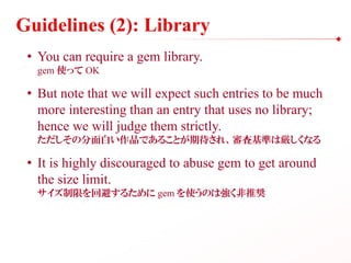 Guidelines (2): Library
• You can require a gem library.
gem 使って OK
• But note that we will expect such entries to be much
more interesting than an entry that uses no library;
hence we will judge them strictly.
ただしその分面白い作品であることが期待され、審査基準は厳しくなる
• It is highly discouraged to abuse gem to get around
the size limit.
サイズ制限を回避するために gem を使うのは強く非推奨
 