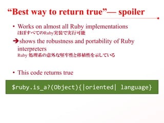 “Best way to return true”— spoiler
• Works on almost all Ruby implementations
ほぼすべてのRuby実装で実行可能
shows the robustness and portability of Ruby
interpreters
Ruby 処理系の意外な堅牢性と移植性を示している
• This code returns true
$ruby.is_a?(Object){|oriented| language}
 