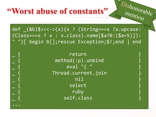 “Worst abuse of constants”
def _(&b)$><<->(x){x ? (String===x ?x.upcase:
(Class===x ? x : x.class).name[$a?0:($a=5)]):
" "}[ begin b[];rescue Exception;$!;end ] end
_ { return }
_ { method(:p).unbind }
_ { eval "{ " }
_ { Thread.current.join }
_ { nil }
_ { select }
_ { ruby }
_ { self.class }
...
 