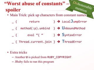 “Worst abuse of constants” –
spoiler
• Main Trick: pick up characters from constant names
_ { return }  LocalJumpError
_ { method(:p).unbind }  UnboundMethod
_ { eval “{ “ }  SyntaxError
_ { Thread.current.join }  ThreadError
• Extra tricks
– Another U is picked from RUBY_COPYRIGHT
– JRuby fails to run this program
 