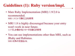 Guidelines (1): Ruby version/impl.
• Matz Ruby Implementation (MRI) 1.9/2.0 is
recommended.
MRI 1.9/2.0 で動くことを推奨
• MRI 1.8 is highly discouraged because your entry
won't work in near future.
1.8 でしか動かないコードは強く非推奨
• You can use implementations other than MRI, such as
JRuby and Rubinius.
MRI 以外の実装もOK
 