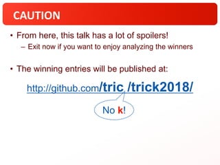 CAUTION
• From here, this talk has a lot of spoilers!
– Exit now if you want to enjoy analyzing the winners
• The winning entries will be published at:
No k!
http://github.com/tric /trick2018/
 