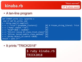 kinaba.rb
• A ten-line program
• It prints "TRICK2018"
13th & yhara award
“Most warned”
def STDOUT.write (s); syswrite s
end if def $>.write; end
s = Array.new(){}.map{|s|}
s << (-"Trick").grapheme_clusters{} [0] # frozen_string_literal: Trick
s << ("Ruby".unpack *"ao") [0]
s << "#{10**2018 + 1e2018}" [0]
s << "#{1>2>3 rescue $!.class.trust.class}"[0]
s << "#{true; Kernel.public_class_method}" [0]
s << ($ruby.object_id.coerce +2018) [0]
result = puts s*""
$ ruby kinaba.rb
TRICK2018
 