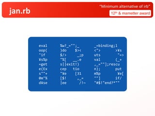 jan.rb 12th & mametter award
“Minimum alternative of irb”
eval %w?_="";_ _=binding;l
oop( )do $>< <"> >¥s
"if $/> _;p uts "=>
¥s%p "%[ __.e val (_+
=get s||exit!) ,_=""];rescu
e(Ex cep tio n); put
s""+ "¥e [31 m%p ¥e[
0m"% [$! ,_= ""] if/
d¥se |ee /!~ "#$!"end?*""
 