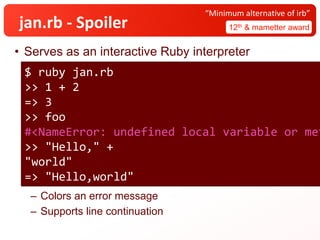 jan.rb - Spoiler
• Serves as an interactive Ruby interpreter
– Colors an error message
– Supports line continuation
12th & mametter award
“Minimum alternative of irb”
$ ruby jan.rb
>> 1 + 2
=> 3
>> foo
#<NameError: undefined local variable or met
>> "Hello," +
"world"
=> "Hello,world"
 