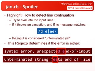 jan.rb - Spoiler
• Highlight: How to detect line continuation
– Try to evaluate the input lines
– If it throws an exception, and if its message matches:
– the input is considered "unterminated yet"
• This Regexp determines if the error is either:
12th & mametter award
“Minimum alternative of irb”
/d e|ee/
syntax error, unexpected end-of-input
unterminated string meets end of file
syntax error, unexpected end-of-input
unterminated string meets end of file
 