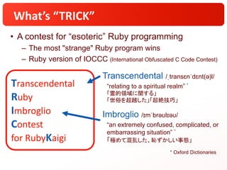 Transcendental
Ruby
Imbroglio
Contest
for RubyKaigi
What’s “TRICK”
• A contest for “esoteric” Ruby programming
– The most "strange" Ruby program wins
– Ruby version of IOCCC (International Obfuscated C Code Contest)
Transcendental /ˌtransɛnˈdɛnt(ə)l/
“relating to a spiritual realm” *
「霊的領域に関する」
「世俗を超越した」「超絶技巧」
Imbroglio /ɪmˈbrəʊlɪəʊ/
“an extremely confused, complicated, or
embarrassing situation” *
「極めて混乱した、恥ずかしい事態」
* Oxford Dictionaries
 