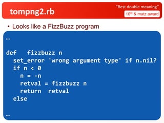 tompng2.rb 10th & matz award
“Best double meaning”
• Looks like a FizzBuzz program
…
def fizzbuzz n
set_error 'wrong argument type' if n.nil?
if n < ​0
n = -n​
retval =​fizzbuzz n
return ​​​​​retval
else
…
 