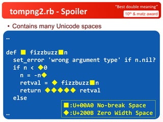 tompng2.rb - Spoiler 10th & matz award
“Best double meaning”
• Contains many Unicode spaces
…
def ■ fizzbuzz■n
set_error 'wrong argument type' if n.nil?
if n < ◆0
n = -n​◆
retval =​◆ fizzbuzz■n
return ​​◆◆◆◆◆ retval
else
…
■:U+00A0 No-break Space
◆:U+200B Zero Width Space
 