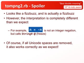 tompng2.rb - Spoiler 10th & matz award
“Best double meaning”
• Looks like a fizzbuzz, and is actually a fizzbuzz
• However, the interpretation is completely different
than we expect
– For example, is not an integer negation,
but calls String#-@ (freeze)
• Of course, if all Unicode spaces are removed,
it also works correctly as we expect!
n = -n
 