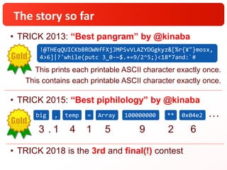 The story so far
• TRICK 2013: “Best pangram” by @kinaba
• TRICK 2015: “Best piphilology” by @kinaba
• TRICK 2018 is the 3rd and final(!) contest
!@THEqQUICKbBROWNfFXjJMPSvVLAZYDGgkyz&[%r{¥"}mosx,
4>6]|?'while(putc 3_0-~$.+=9/2^5;)<18*7and:`#
This prints each printable ASCII character exactly once.
This contains each printable ASCII character exactly once.
big , temp = Array 100000000 ** 0x04e2
3 1 4 1 5. 9 2 6
…
 