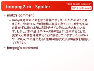 tompng2.rb - Spoiler 10th & matz award
“Best double meaning”
• matz's comment
– Rubyは見栄えに気を使う言語です。コードがどのように見
えるか、やりたいことが簡潔に表現できていて、余計なもの
を書かずに済むように言語デザイン的に工夫されていま
す。しかし、本作品はスペースを有効(？)活用することで、
見栄えと動作を分離することに成功しています。Rubyのパ
ワーのひとつの源である「濫用可能な文法」の極致を堪能し
てください。
• tompng's comment
 