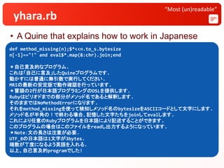 yhara.rb 9th
“Most (un)readable”
• A Quine that explains how to work in Japanese
def method_missing(n);$*<<n.to_s.bytesize
n[-1]=="!" and eval$*.map(&:chr).join;end
＊自己言及的なプログラム.
これは「自己に言及」したQuineプログラムです.
動かすには普通に無引数で実行してください.
MRIの最新の安定版で動作確認を行っています.
＊冒頭の2行が日本語プログラミングのDSLを提供します.
Rubyはピリオドまでの部分がメソッド名であると解釈します.
そのままではNoMethodErrorになります.
それをmethod_missingを使って検知しメソッド名のbytesizeをASCIIコードとして文字にします.
メソッド名が半角の！で終わる場合、記憶した文字たちをjoinしてevalします.
これにより任意のRubyプログラムを日本語により記述することができます.
このプログラムの場合はこのファイルをreadし出力するようになっています.
＊Note：文の長さは注意が必要.
UTF_8の日本語は1文字が3bytes.
端数が丁度になるよう英語を入れる.
以上、自己言及的programでした!
 