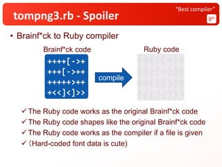 tompng3.rb - Spoiler 8th
“Best compiler”
• Brainf*ck to Ruby compiler
✓ The Ruby code works as the original Brainf*ck code
✓ The Ruby code shapes like the original Brainf*ck code
✓ The Ruby code works as the compiler if a file is given
✓ （Hard-coded font data is cute)
++++[->+
+++[->++
+++++>++
+<<]<]>>
compile
Brainf*ck code Ruby code
 