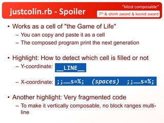 justcolin.rb - Spoiler 7th & shinh award & leonid award
“Most composable”
• Works as a cell of "the Game of Life"
– You can copy and paste it as a cell
– The composed program print the next generation
• Highlight: How to detect which cell is filled or not
– Y-coordinate:
– X-coordinate:
• Another highlight: Very fragmented code
– To make it vertically composable, no block ranges multi-
line
__LINE__
;;……s=%; (spaces) ;;……s=%;
 
