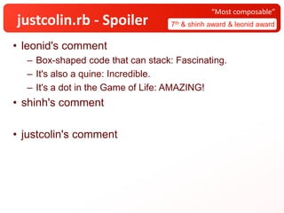 justcolin.rb - Spoiler 7th & shinh award & leonid award
“Most composable”
• leonid's comment
– Box-shaped code that can stack: Fascinating.
– It's also a quine: Incredible.
– It's a dot in the Game of Life: AMAZING!
• shinh's comment
• justcolin's comment
 