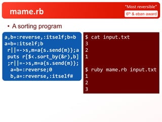 mame.rb 6th & eban award
“Most reversible”
• A sorting program
a,b=:reverse,:itself;b=b
a=b=:itself;b
r||=->s,m=a{s.send(m)};a
puts r[$<.sort_by(&r),b]
;r||=->s,m=a{s.send(m)};
a=b=:reverse;0
b,a=:reverse,:itself#
$ cat input.txt
3
2
1
$ ruby mame.rb input.txt
1
2
3
 