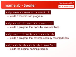 mame.rb - Spoiler 6th & eban award
“Most reversible”
– yields a reverse-sort program
– yields a program that sorts by reversed lines
– yields a program that reverse-sorts by reversed lines
– yields the original sorting program
ruby mame.rb mame.rb > rsort.rb
ruby rsort.rb rsort.rb > sortr.rb
ruby sortr.rb sortr.rb > rsortr.rb
ruby rsortr.rb rsortr.rb > mame2.rb
 