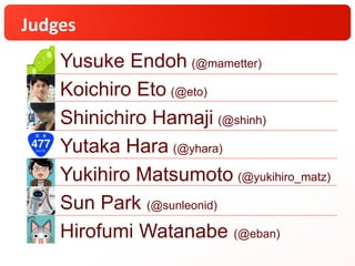 Judges
Yusuke Endoh (@mametter)
Koichiro Eto (@eto)
Shinichiro Hamaji (@shinh)
Yutaka Hara (@yhara)
Yukihiro Matsumoto (@yukihiro_matz)
Sun Park (@sunleonid)
Hirofumi Watanabe (@eban)
 