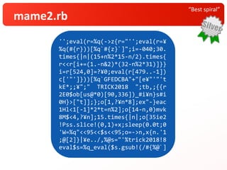 “Best spiral”
mame2.rb
'';eval(r=%q(->z{r="'';eval(r=¥
%q(#{r}))[%q`#{z}`]";i=-040;30.
times{|n|(15+n%2*15-n/2).times{
r<<r[i+=(1.-n&2)*(32-n%2*31)]}}
i=r[524,0]=?¥0;eval(r[479..-1])
c['"']}))[%q`GFEDCBA"+"[e¥"'"'t
kE*;;¥";" TRICK2018 ";tb,;{{r
2E0$ob[us@*0)[90,336])_#i¥n}s#i
0H}>["t]];};o[1,?¥n*8];ex"-}eac
1Hl<1[-1]*2*t=n%2];o[14-n,0)mvk
8M$<4,?¥n];15.times{|n|;o[35ie2
!Pss.slice!(0,1)+x;sleep(0.0t;0
'W=%q"<<95<<$s<<95;o=->n,x{n.'1
;@[2]}|¥e../,%@s="'%trick2018!8
eval$s=%q_eval($s.gsub!(/#{%@`]
 