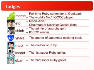 Judges
eto
– Media Artist.
– Chairman at NicoNicoGakkai Beta.
shinh
– The admin of anarchy golf.
– IOCCC winner.
yhara – The author of Japanese esolang book.
matz – The creator of Ruby.
leonid – The 1st super Ruby golfer.
eban – The 2nd super Ruby golfer.
– Full-time Ruby committer at Cookpad.
– The world’s No.1 IOCCC player.mame
 
