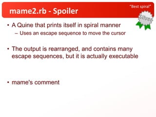 • A Quine that prints itself in spiral manner
– Uses an escape sequence to move the cursor
• The output is rearranged, and contains many
escape sequences, but it is actually executable
• mame's comment
“Best spiral”
mame2.rb - Spoiler
 