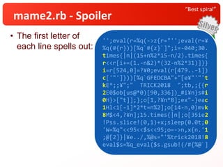 • The first letter of
each line spells out:
“Best spiral”
mame2.rb - Spoiler
'';eval(r=%q(->z{r="'';eval(r=¥
%q(#{r}))[%q`#{z}`]";i=-040;30.
times{|n|(15+n%2*15-n/2).times{
r<<r[i+=(1.-n&2)*(32-n%2*31)]}}
i=r[524,0]=?¥0;eval(r[479..-1])
c['"']}))[%q`GFEDCBA"+"[e¥"'"'t
kE*;;¥";" TRICK2018 ";tb,;{{r
2E0$ob[us@*0)[90,336])_#i¥n}s#i
0H}>["t]];};o[1,?¥n*8];ex"-}eac
1Hl<1[-1]*2*t=n%2];o[14-n,0)mvk
8M$<4,?¥n];15.times{|n|;o[35ie2
!Pss.slice!(0,1)+x;sleep(0.0t;0
'W=%q"<<95<<$s<<95;o=->n,x{n.'1
;@[2]}|¥e../,%@s="'%trick2018!8
eval$s=%q_eval($s.gsub!(/#{%@`]
'';eval(r=%q(->z{r="'';eval(r=¥
%q(#{r}))[%q`#{z}`]";i=-040;30.
times{|n|(15+n%2*15-n/2).times{
r<<r[i+=(1.-n&2)*(32-n%2*31)]}}
i=r[524,0]=?¥0;eval(r[479..-1])
c['"']}))[%q`GFEDCBA"+"[e¥"'"'t
kE*;;¥";" TRICK2018 ";tb,;{{r
2E0$ob[us@*0)[90,336])_#i¥n}s#i
0H}>["t]];};o[1,?¥n*8];ex"-}eac
1Hl<1[-1]*2*t=n%2];o[14-n,0)mvk
8M$<4,?¥n];15.times{|n|;o[35ie2
!Pss.slice!(0,1)+x;sleep(0.0t;0
'W=%q"<<95<<$s<<95;o=->n,x{n.'1
;@[2]}|¥e../,%@s="'%trick2018!8
eval$s=%q_eval($s.gsub!(/#{%@`]
 