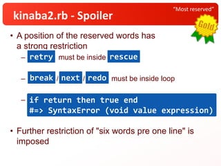 • A position of the reserved words has
a strong restriction
– must be inside rescue
– / / must be inside loop
– if return then true end #=> SyntaxError (void value
expression)
• Further restriction of "six words pre one line" is
imposed
“Most reserved”
kinaba2.rb - Spoiler
retry rescue
break next redo
if return then true end
#=> SyntaxError (void value expression)
 