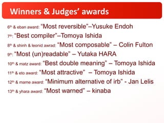 Winners & Judges’ awards
6th & eban award: “Most reversible”–Yusuke Endoh
7th: “Best compiler”–Tomoya Ishida
8th & shinh & leonid awrad: “Most composable” – Colin Fulton
9th: “Most (un)readable” – Yutaka HARA
10th & matz award: “Best double meaning” – Tomoya Ishida
11th & eto award: “Most attractive” – Tomoya Ishida
12th & mame award: “Minimum alternative of irb” - Jan Lelis
13th & yhara award: “Most warned” – kinaba
 