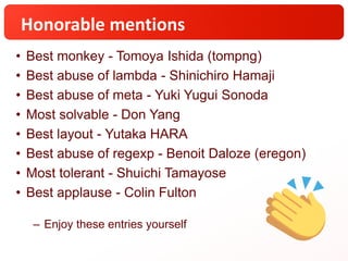 Honorable mentions
• Best monkey - Tomoya Ishida (tompng)
• Best abuse of lambda - Shinichiro Hamaji
• Best abuse of meta - Yuki Yugui Sonoda
• Most solvable - Don Yang
• Best layout - Yutaka HARA
• Best abuse of regexp - Benoit Daloze (eregon)
• Most tolerant - Shuichi Tamayose
• Best applause - Colin Fulton
– Enjoy these entries yourself
 