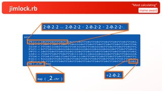 jimlock.rb mame award
“Most calculating”
puts(
{
2*0-2-2 => 2+0+2*2*2+0+2*2*2+0+2*2*2+0+2*2*2+0+2*2*2+0+2*2*2+0+2*2*2+0+2*2*2+0+2*2*2+0+2*2*2+0+2,
2/2+0*2 => 2*2+0+2*2*2+0+2*2*2+0+2*2*2+0+2+2+2+0+2*2*2+0+2*2*2+0+2*2*2+0+2*2*2+0+2*2*2+0+2*2*2+0,
2+2/2+0 => 2*2*2+0+2-2/2+0+2*2*2+0+2*2*2+0-2+2+2+0+2*2*2+0+2+2+2+0+2*2*2+0+2*2*2+0+2*2*2+0+2*2*2,
0*2+2*2 => 0+2*2*2+0+2+2+2+0+2+2+2+0+2+2+2+0+2+2+2+0+2+2+2+0+2+2+2+0+2+2+2+0+2*2*2+0+2*2*2+0+2/2,
2*0*2*2 => 2+0+2*2*2+0+2*2*2+0+2*2+2+0+2-2/2+0+2*2*2+0+2*2*2+0+2*2*2+0+2*2*2+0+2*2*2+0+2*2*2+0+2,
2/2+0-2 => 2*2+0+2*2*2+0+2*2*2+0+2*2*2+0-2-2-2+0-2-2-2+0+2+2+2+0+2+2+2+0+2*2*2+0+2*2*2+0+2+2+2+0,
2*2*2+0 => 2*2*2+0-2*2*2+0+2-2*2+0+2*2*2+0-2-2-2+0+2*2*2+0+2*2*2+0+2*2*2+0+2*2*2+0+2*2*2+0+2*2*2,
0<2|2-2 => 0+2+2+2+0+2*2*2+0+2*2*2+0+2*2*2+0+2*2*2+0+2*2*2+0+2*2*2+0+2*2*2+0-2*2*2+0-2*2*2+0+2*2,
2<0|2-2 => 2+0-2*2*2+0-2*2*2+0+2*2*2+0+2*2*2+0+2*2*2+0+2*2*2+0+2*2*2+0+2*2*2+0+2*2*2+0+2+2+2+0+2,
}.map { _2.chr }.join)
2*0-2-2 => 2+0+2*2 * 2+0+2*2 * 2+0+2*2*…
map { _2.chr }
+2+0+2,
 