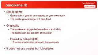 omoikane.rb
• Snake game
– Game over if you hit an obstacle or your own body
– The snake grows longer if it eats food
• Originality
– The snake can toggle between black and white
– The snake can eat an item of his color
– Inspired by Ikaruga（斑鳩）
• A famous shooter video game with this scoring rule
• It does not use curses but io/console
yhara award
“Most playable”
 