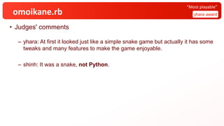 omoikane.rb
• Judges' comments
– yhara: At first it looked just like a simple snake game but actually it has some
tweaks and many features to make the game enjoyable.
– shinh: It was a snake, not Python.
yhara award
“Most playable”
 