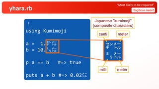 yhara.rb flagitious award
“Most likely to be required”
︙
using Kumimoji
a = 1.㌢㍍
b = 10.㍉㍍
p a == b #=> true
puts a + b #=> 0.02㍍
㌢㍍
㍉㍍
Japanese "kumimoji"
(composite characters)
centi meter
milli meter
 