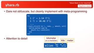 yhara.rb
• Dare not obfuscate, but cleanly implement with meta-programming
• Attention to detail
flagitious award
“Most likely to be required”
%w(
1 ㌅ = 2.54 ㌢㍍
1 ㌳ = 30.48 ㌢㍍
...
).each_slice(5) do |_, name, _, amount, unit|
define_method name do
amount.to_r.send(unit)
end
end
alias ㌖ ㌔㍍
meter
kilo
kilometer
(in a character)
 