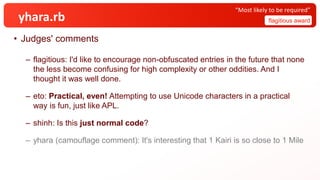 yhara.rb
• Judges' comments
– flagitious: I'd like to encourage non-obfuscated entries in the future that none
the less become confusing for high complexity or other oddities. And I
thought it was well done.
– eto: Practical, even! Attempting to use Unicode characters in a practical
way is fun, just like APL.
– shinh: Is this just normal code?
– yhara (camouflage comment): It's interesting that 1 Kairi is so close to 1 Mile
flagitious award
“Most likely to be required”
 