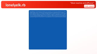 lonelyelk.rb matz award
“Most reactive and diffusive”
$q=%w[$w&&!$s&&exit;W=130;H=80;HS=40;puts(q="$q=%w[#$q].join;at_exit{eval($q)}".chars.each_slice(W).map(&:join).join("¥n"));$s&&$w
&&(puts('$w="'+$w+?"+";at_exit{$s=#$s}¥n#{q}")||exit);srand($s||=Random.new_seed);f=0.03+0.03*rand;k=0.057+0.006*rand;g=32.chr+".:
-=+*#%@";mc=800+400*rand;spt=(1..(3+5*rand)).map{{x:(W*rand).floor,y:(H*rand).floor,r2:(10+10*rand)**2}};z=(0...H).map{|y|(0...W).
map{|x|{a:1.0,b:spt.any?{|s|s[:r2]>=(x-s[:x])**2+(y-s[:y])**2}&&1.0||0.0}}};n=(1..H).map{(1..W).to_a};$l=->(v,x,y,s){(l=x-1)<0&&l=
W-1;(r=x+1)>=W&&r=0;(t=y-1)<0&&t=H-1;(b=y+1)>=H&&b=0;0.2*(v[y][r][s]+v[y][l][s]+v[t][x][s]+v[b][x][s])+0.05*(v[t][r][s]+v[t][l][s]
+v[b][r][s]+v[b][l][s])-v[y][x][s]};print('$w="');pc=4;mc.to_i.times{|c|(0...W).map{|x|(0...H).map{|y|la=$l.call(z,x,y,:a);lb=$l.c
all(z,x,y,:b);a=z[y][x][:a];b=z[y][x][:b];n[y][x]={a:(a+1.0*la-a*b*b+f*(1-a)).clamp(0,1),b:(b+0.5*lb+a*b*b-(k+f)*b).clamp(0,1)}}};
z,n=[n,z];((c+=1)/mc*W).floor>pc&&(pc+=1)&&print(?.)};puts(?.*(W-pc));dmi,dma=z.map{|l|l.map{|v|v[:a]-v[:b]}.minmax}.flatten.minma
x;z.each_slice(H/HS){|l|W.times{|x|sum=l.inject(0.0){|a,l|l[x,1].inject(a){|s,v|s+((v[:a]-v[:b]-dmi)/dma)}};print(g.chars[(sum*W*H
S*g.size/(W*H)).clamp(0,g.size-1).floor])};puts};ft=?"+";at_exit{$s=#$s}";puts(?.*(W-ft.size)+ft+10.chr+q)].join;at_exit{eval($q)}
 