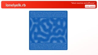 lonelyelk.rb matz award
“Most reactive and diffusive”
$q=%w[$w&&!$s&&exit;W=130;H=80;HS=40;puts(q="$q=%w[#$q].join;at_exit{eval($q)}".chars.each_slice(W).map(&:join).join("¥n"));$s&&$w
&&(puts('$w="'+$w+?"+";at_exit{$s=#$s}¥n#{q}")||exit);srand($s||=Random.new_seed);f=0.03+0.03*rand;k=0.057+0.006*rand;g=32.chr+".:
-=+*#%@";mc=800+400*rand;spt=(1..(3+5*rand)).map{{x:(W*rand).floor,y:(H*rand).floor,r2:(10+10*rand)**2}};z=(0...H).map{|y|(0...W).
map{|x|{a:1.0,b:spt.any?{|s|s[:r2]>=(x-s[:x])**2+(y-s[:y])**2}&&1.0||0.0}}};n=(1..H).map{(1..W).to_a};$l=->(v,x,y,s){(l=x-1)<0&&l=
W-1;(r=x+1)>=W&&r=0;(t=y-1)<0&&t=H-1;(b=y+1)>=H&&b=0;0.2*(v[y][r][s]+v[y][l][s]+v[t][x][s]+v[b][x][s])+0.05*(v[t][r][s]+v[t][l][s]
+v[b][r][s]+v[b][l][s])-v[y][x][s]};print('$w="');pc=4;mc.to_i.times{|c|(0...W).map{|x|(0...H).map{|y|la=$l.call(z,x,y,:a);lb=$l.c
all(z,x,y,:b);a=z[y][x][:a];b=z[y][x][:b];n[y][x]={a:(a+1.0*la-a*b*b+f*(1-a)).clamp(0,1),b:(b+0.5*lb+a*b*b-(k+f)*b).clamp(0,1)}}};
z,n=[n,z];((c+=1)/mc*W).floor>pc&&(pc+=1)&&print(?.)};puts(?.*(W-pc));dmi,dma=z.map{|l|l.map{|v|v[:a]-v[:b]}.minmax}.flatten.minma
x;z.each_slice(H/HS){|l|W.times{|x|sum=l.inject(0.0){|a,l|l[x,1].inject(a){|s,v|s+((v[:a]-v[:b]-dmi)/dma)}};print(g.chars[(sum*W*H
S*g.size/(W*H)).clamp(0,g.size-1).floor])};puts};ft=?"+";at_exit{$s=#$s}";puts(?.*(W-ft.size)+ft+10.chr+q)].join;at_exit{eval($q)}
$w="..............................................................................................................................
%@@@%#*+-:. .:-+*#%%%#*+=:.. .-+*%@@@@@@@@@%%%%%%%%###*+=====+****+=:.. ..:-=+*#%@@@@@@@%#*+=::.... ..-=*##%%%#*+-:.....:-+*#
#%%@@%#*+-:. ..:-=++*++=-:... ..:=*#%@@@@@@%##********++=--:....:-=+++=-:. ..:-=+*##%%%%##*=-:...........:-=+***+=--:......:-=+
=*#%%%%#*=-:. ...::---:::......:=+#%@@@@%#*+=-::::-----:::.. .:=+**+=-:. ...:--=+++++=-:......::::....::-----::::........:-
:-+*#%%%#*=:. .............:-+*#%%%%#+=:.. .............:-+*###*+-:.. ...::---::......:--===-::.........:::::::... ..
.:=+#%%%#*=:. ..........::-=+*##**=-:. ............:-=*#%%%%#*+=-:.........:::......:-=+****+=-:.......::-=====-:..
.:=+#%%%#*+-:....::---=---::::--=+++==-:. ....::------::...::-+*#%@@@@%%#*+=--::::::::::....:-+*#%%%%#*=-:.....:-=+**##*+=:..
.:=*#%@@%#**+===++******+=--::::----::....::-==++****+=-::...::=+*#%@@@@@@%%#*+=--:::::::::::=+*%@@@@@%#+-:.....:-+*#%%%%#*=-..
.-+#%@@@@@%%####%%%%%%#*+=-::..::::::.:::-=+*#%%%%%%#*=-......:-=*#%%@@@@@@%%#+=-:::::::::-=+*%@@@@@@%#+=:. .:=*#%@@@@%#+=:.
.-+#%@@@@@%%%##%%%%%%%#*+=-:.....:::::::-=+##%@@@@@@%#+-. ...:-=+*#%%@@@@%#+=::..::::::-=+#%@@@@@@@#*=:. .:=*#@@@@@%#*=:.
.:-+#%@@%%#*+++++**###**+=-::..::::::::::-=+*#%@@@@@@@%*=:. ...::-=+*#%%%#*=:.. ....:::--=*#%@@@@@%#*=:. .:=*%@@@@@%#+=:.
.:=*#%%%#+=::...::-====--::::::-----::...::-=+*#%@@@@@@%*=:.. .....:-=**#*+=:. ....::::-=+*#%%%%%#+=:.. .:=*%@@@@@%*=-..
.:=+##%#*+-. ...::::...::-=+++++=-:......:-=+*#%@@@@%#*=-:::.........:-++*++-:....:::::::::-=++****+=-:....:-+*%@@@@%#+-:.
.:-+*#%##+-:. ............:-=+*####*=-:. ..:-+*%@@@@@%%#*+=--:... .:-+*##*++=====---:::.:::-------::....:-+*#%%%%#+-:.
.:-+*#%%#*=-.. ...::---:::....:-=*#%%%%#*+-:.. .:=*%@@@@@@@%%#*=-:... .:-+#%%%%%###**+=--::........::.......:-=*####*+-:.
:-+#%%%%#+-:....:--=+++=--:....:-+*%%@@@%#+=:... ..-+#%@@@@@@@%%*+-:.. .:=*#%@@@@%%##*+=-::...................:-=++++=-:. .
=+#%%%%#*=:.. ..:=+*###*+=:.....:-+#%@@@@%#*=-:.. ..:=*#%@@@@@@%#*=-:. .:-+#%@@@%%##*+=--::......::-----::......::----:.. ..:
*#%%%%#*=-.. ..-+*%%%%%*+-:. .:-+#%@@@@@%*=-:.. ...:-+*#%%@@%%#*=-:. .:-+*%%%%#*+==-::.......:--=+*****+==-::....:::......:-+
%%@@%#*=-.. .:=*#%@@@%#*=:. .:-+#%@@@@@%*=-.. ...:-=+*****++=::.. ..-=*#%%%#*+-:... ...:-=+*##%%%%%%##*+=--::.......:-=+#
@@%%#*=-.. .-+#%@@@@@%#+-.. .:=*%@@@@@@%*=:. ...::------::.....:-+*#%%%#*=-. ..:-=+*##%%%%%%%%%%%%##*+=-:.....:-=*#%
@%%#+=:.. ..-+*%@@@@@@@#*=:.. .:=*#@@@@@@@%*=-.. .............:=+#%%@@%#+-. .:-=+*##%%%%#*****##%%@%%#*+=:.....-=*#%@
%#*+-:. ..:-+*%@@@@@@@@%*+-:.....:-+#%@@@@@@@%#+=:... ..........:-=*#%@@%%*+-. .:-=+*#%%@@%#*+-:..:-+*#%%%%#+=:.. .:-+#%%%
#*=-.. ..:-=+*#%%@@@@@@%#*+-::....:-=+*#%%@@@@@%##*+=--:::::::::.....:-=*#%%%%#*=-:...:-=*#%%@@@%#*=:. .:=*####*+-:. ..:=*#%%%
*=-.. ..:-=++******####**+=-::....:::-==+**##%%%%%%###******+++=--:..::-=+*##**+-::..:-=+*#%%%%%#*=-.. .:-=+**++-:.. .:-+##%%#
=-.. .:-==+++=--::---===--:::..........:::-==+*##%%%%%%%%%%%%%##*+-::.::--=====-::..::-=+**###**+=-:.......::--==--:.. ..-=*####*
-.. .:-=+**+=-.. ................... ...:-=++*##%%%@@@@@@%%#*=-::...::::::.......::--=====-::.........:::::::... .:=+*###*=
:. .:-=*###*=:. ........:::::::.... ...::-==+**##%%%%%##*=-:............................ ...:::::::.... .:-+*###*=-
. ..-=*#%%%#+-:......::::--===++++==--::... ....::--=+*****+=-:.........:::::::..... ..:-==+++=-::. .:-+*###*+-:
.:=+#%@@%%*+-:...::--=++*###%%%%###*++=-::.. ..:------::.....::--=++++++==--::........:-=+*######*+=-::::-=+*#%%%#+=:.
.-=*%%@@@%#*=-:.::--=+*#%%@@@@@@@@@@%%#**+=-::.... ....:::......:-=+*##%%%%%%##**++=======+**#%%%@@@%%%##*+++**#%%@@@%#+-.
..-+*%@@@@%#*=::..::-=+##%@@@@@@@@@@@@@@%%%#**+==---::::::.........:-=+##%@@@@@@@@%%%%%########%%%%@@@@%%%%%######%%@@@@@@%*=:.
.:=*#%@@@%*+-:....::-=+*#%%%%%%%%%%%%%@@@@@@%%%###**++==--::....:-=+*#%@@@@@%%%#######%%%%%%%%%%%%%###****+++++**#%%@@@@@%#+-.
.:-+#%%%%#*=:. ....::-==++*+++=====+**#%%@@@@@@@@%%%#*+=-::....:=+#%%@@%%#**+=======++***#####**++=---::::::::--=+*#%%@@%#+=:.
. .:=+##%##+-:. ....:::::::......:-=+*##%%%@@@%%%#*+=-:....:-+*#%%%%#*=-:........:::--=====--::... ..:-=+#%%%#*+-:
:. .:-+*##*+=:. ........... ..:--=+***###**++=-:.. .:=+#%%##*=-.. ............. ...... .:-=*#%%#*+-
-:. .:-=+***+=--::::-----::............. ....::---==---::.. .:-+*###*+-:. ....... .........:::-----::... .:=*##%#*+
+=:. ..:-=+*************+=-::...::::::.... ......... ..:=+##%#*+-:. ..::------:::........::--=++****++=-:. .:=*#%%#*
#*=:.. .::=+*#%%%@@@@@%%#*=-:...::------::.. ....:-=+*#%%%#+=:. ..:-=+**###**++==--:::::--=+*#%%%%%#*+=:.. ..-+*#%%%
%#*+-:. .:-+*%%@@@@@@@%#*=:....::-=+***+=--:.......:::--==+*#%%@@%%#+-.. .:-=*#%%@@@@@%%##*+=-::::-=+*#%@@@@@%#*=-.. .:-+#%%%
@%%#+=:.. .:-+*%@@@@@@@%*+-:. ..-=*#%%%%##**++====++++***##%%%@@@%%*=-.. ..:=+#%@@@@@@@@@@%#*+-::..::-=*#%@@@@@%#*=:.. .:=*#%@
@@@%#*=-.. .:-+#%@@@@@%#+-:. .:-+#%@@@@@@@%%%################%%%%#*=:.. ..:=+#%@@@@@@@@@@%#*+-:......:-+*#%@@@%#*+-:....:-+*#%
.............................................................................";at_exit{$s=242772018625937582781958127315352038949}
$q=%w[$w&&!$s&&exit;W=130;H=80;HS=40;puts(q="$q=%w[#$q].join;at_exit{eval($q)}".chars.each_slice(W).map(&:join).join("¥n"));$s&&$w
&&(puts('$w="'+$w+?"+";at_exit{$s=#$s}¥n#{q}")||exit);srand($s||=Random.new_seed);f=0.03+0.03*rand;k=0.057+0.006*rand;g=32.chr+".:
-=+*#%@";mc=800+400*rand;spt=(1..(3+5*rand)).map{{x:(W*rand).floor,y:(H*rand).floor,r2:(10+10*rand)**2}};z=(0...H).map{|y|(0...W).
map{|x|{a:1.0,b:spt.any?{|s|s[:r2]>=(x-s[:x])**2+(y-s[:y])**2}&&1.0||0.0}}};n=(1..H).map{(1..W).to_a};$l=->(v,x,y,s){(l=x-1)<0&&l=
W-1;(r=x+1)>=W&&r=0;(t=y-1)<0&&t=H-1;(b=y+1)>=H&&b=0;0.2*(v[y][r][s]+v[y][l][s]+v[t][x][s]+v[b][x][s])+0.05*(v[t][r][s]+v[t][l][s]
+v[b][r][s]+v[b][l][s])-v[y][x][s]};print('$w="');pc=4;mc.to_i.times{|c|(0...W).map{|x|(0...H).map{|y|la=$l.call(z,x,y,:a);lb=$l.c
all(z,x,y,:b);a=z[y][x][:a];b=z[y][x][:b];n[y][x]={a:(a+1.0*la-a*b*b+f*(1-a)).clamp(0,1),b:(b+0.5*lb+a*b*b-(k+f)*b).clamp(0,1)}}};
z,n=[n,z];((c+=1)/mc*W).floor>pc&&(pc+=1)&&print(?.)};puts(?.*(W-pc));dmi,dma=z.map{|l|l.map{|v|v[:a]-v[:b]}.minmax}.flatten.minma
x;z.each_slice(H/HS){|l|W.times{|x|sum=l.inject(0.0){|a,l|l[x,1].inject(a){|s,v|s+((v[:a]-v[:b]-dmi)/dma)}};print(g.chars[(sum*W*H
S*g.size/(W*H)).clamp(0,g.size-1).floor])};puts};ft=?"+";at_exit{$s=#$s}";puts(?.*(W-ft.size)+ft+10.chr+q)].join;at_exit{eval($q)}
 