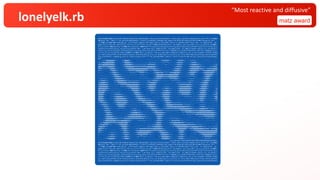 lonelyelk.rb matz award
“Most reactive and diffusive”
$q=%w[$w&&!$s&&exit;W=130;H=80;HS=40;puts(q="$q=%w[#$q].join;at_exit{eval($q)}".chars.each_slice(W).map(&:join).join("¥n"));$s&&$w
&&(puts('$w="'+$w+?"+";at_exit{$s=#$s}¥n#{q}")||exit);srand($s||=Random.new_seed);f=0.03+0.03*rand;k=0.057+0.006*rand;g=32.chr+".:
-=+*#%@";mc=800+400*rand;spt=(1..(3+5*rand)).map{{x:(W*rand).floor,y:(H*rand).floor,r2:(10+10*rand)**2}};z=(0...H).map{|y|(0...W).
map{|x|{a:1.0,b:spt.any?{|s|s[:r2]>=(x-s[:x])**2+(y-s[:y])**2}&&1.0||0.0}}};n=(1..H).map{(1..W).to_a};$l=->(v,x,y,s){(l=x-1)<0&&l=
W-1;(r=x+1)>=W&&r=0;(t=y-1)<0&&t=H-1;(b=y+1)>=H&&b=0;0.2*(v[y][r][s]+v[y][l][s]+v[t][x][s]+v[b][x][s])+0.05*(v[t][r][s]+v[t][l][s]
+v[b][r][s]+v[b][l][s])-v[y][x][s]};print('$w="');pc=4;mc.to_i.times{|c|(0...W).map{|x|(0...H).map{|y|la=$l.call(z,x,y,:a);lb=$l.c
all(z,x,y,:b);a=z[y][x][:a];b=z[y][x][:b];n[y][x]={a:(a+1.0*la-a*b*b+f*(1-a)).clamp(0,1),b:(b+0.5*lb+a*b*b-(k+f)*b).clamp(0,1)}}};
z,n=[n,z];((c+=1)/mc*W).floor>pc&&(pc+=1)&&print(?.)};puts(?.*(W-pc));dmi,dma=z.map{|l|l.map{|v|v[:a]-v[:b]}.minmax}.flatten.minma
x;z.each_slice(H/HS){|l|W.times{|x|sum=l.inject(0.0){|a,l|l[x,1].inject(a){|s,v|s+((v[:a]-v[:b]-dmi)/dma)}};print(g.chars[(sum*W*H
S*g.size/(W*H)).clamp(0,g.size-1).floor])};puts};ft=?"+";at_exit{$s=#$s}";puts(?.*(W-ft.size)+ft+10.chr+q)].join;at_exit{eval($q)}
$w="..............................................................................................................................
.::--=+*#%@@@@@@@%*=:....:=*%@@@@%*=-.. ......... ...::-----::..:-=+#%%%%%#*+-:...:=*#%%%%#+=::::-=++*++=-::......::::::........
=++*##%@@@@@@@@@@#+-:. ..:=*#%@@@@%#+=::...........::--=++**++=-::.::-=+****+=-:...:-+#%%%%#+=:...:-+*#%%%#*+=-:..............::--
#%%%%@@@@@@@@@@@@#+-:. ..:-+#%@@@@@@%#*+==========++**##%%%%%#*+-:...::--==--::....:=*#%%%#*=:....:=*#%@@@@%%#*+=-:.......::--=+*#
@@@%%%%%%%%@@@@@@%*=:.....:=+#%@@@@@@@@%%%#######%%%%%@@@@@@@%#*+-:......::.... .:=+#%%%%#+-:. ..-+#%@@@@@@@@%#*+==-----==+*##%%%
%%##*+====+*#%@@@%#+=:.....:=+*#%@@@@@@@@@@@@@@@@@@@@@%%%%%%@%%#*+=:.............:=*#%@@%#*=:....:=*%@@@@@@@@@%%###****###%%%@@@@@
#*+=-:.....-=*#%@@%#*=-:....:-=+*##%%%%%%%@@@@@@@@%%##**+++*#%%%%#*+==--::::::--=*#%@@@@%#+-:...:-+#%@@@@@@%%#****#%%%@@@@@@@@@%%#
=-::... ..:=*#%@@%#*+-:......:--=+++++*****#####*++=-:...:=+#%@@%%%##*******##%%@@@@@@#*=-:..:-=+#%@@@@%#*=-::-=+#%@@@@@@@@%#*+=
............:-=*#%@@@%#*+-:........::::::::---====--:.. :=*%@@@@@@@%%%%%%@@@@@@@@@@%*+-:...::=+*#%%%#*=-.. .-+#%@@@@@%#+=-::
..::----::...:-=*#%@@@@%#*+-::................::::::... .:=*%@@@@@@%%%%%%%@@@@@@@@@%#+-:.....:-=+****+=-.. .:+#%@@@%#*=:....
:-=++**+=-:....:=+#%@@@@@%%#*=--::.........:::::::::::::::--+*#%%%%##***+*****###%%%%%#*=:. ..:-=++++=-:......:=*#%@@%#+-:. ..
=+*#%%%#*+=:....:=+#%@@@@@@@%##*++===========---:::--==++**##%%%#*+=-:::::::----==+****+=-:.....:-=++++=--:...::-+*#%@@%#*=:.....:
+#%@@@@@%#+=:....:=+*#%@@@@@@@@%%%%%%%%%%###*+=--:--=+*#%%@@@@%#*=:...............:--=++++======+**##**=-:::::-=*#%@@@@%*=-.....:=
#%@@@@@@@%#+-:...::-=+**###%%%%@@@@@@@@@@@@%#*=-:::-=*#%@@@@@@%*=:.. ...::::::......:-+*###%%%%%%@@%%#*=-:..:-=*#%@@@@%#+-:....:-+
%@@@@@@@@@#*=-::..:::---====++*##%@@@@@@@@@%#+-:...:=+#%@@@@@%#+-:....:-==++==-:....:-+*%%@@@@@@@@@@%#*=:....-=*%@@@@@%*=:.. ..:=*
@@@@@@@@@%#+=-::::::::.......::-=+*#%@@@@@@%#+-. ..:=+#%%@@%#*+-:..:-=+*####*+=::..:-+*%@@@@@@@@@@@%#+-.. ..-+#%@@@@%#+-:. .:-+#
@@@@@@@%#*+=-:::::---:::... ...:-=*#%@@@@%#+-. ..:-+*####*+=::.:-=*#%%@@%#*+-:..:-=*%@@@@@@@@@@@%*=:. ..-+#%@@@@%*=:. ..-=*%
@@@@@@%*=-:...::-==+++==--:.... ..:-+*%@@@@%#+-:. ..::-=+++==-:::-=+#%@@@@@%#+-::.:-=+#%%@@@@@@@@%#*=:....:=*%@@@@%#+-:. ..:=*%@
@@@@@%*=:. ..:-=+*##%###*+=-::... ..:=*#%@@@%#+=-:......::---:::::-+*%@@@@@@%*=-:...:-=++*###%%%%%#*+-:...:=+#%@@@@%#+-:...:=+#%@
@@@@@%*-. ..:-+*#%@@@@@@%#*+=-:.....-=*#%@@@%%#*+=-::....::::::::-=*#%@@@@@#*=:.....:::----===++++==-::::-+*%%@@@%#*=-:..:-=*#@@
@@@@@%*=-.....:-=*#%@@@@@@@@@%#+=-:...:-+*#%@@@@@%##*++==----:::::::-=*#%@@@@#*-:. ............:::---::::-=+*#%@@%#*+-::.::-=*#%@
%%@@@%%*+-:....:-+#%@@@@@@@@@@%#+=-:::::-=+*#%%%@@@%%%%###*++=-::...::=+#%@@@%#+-:....:::..........::::::::-=+*#%%#*=-:...::--=+*#
+*#%%%%%#+=-:...:=+#%@@@@@@@@@%#+=-:::::::-==+**#%%%@@@@@@%%#*=-:.. ..-+#%@@@%%*++========---:::::::::.....:-=****=-:. ....:::--=
:-=+#%%%%#*=-:...:-+#%@@@@@@%%*+=-::::::::..:::-=++*#%@@@@@@%#*=:. :=*%@@@@@@%%%%%######****+++==-:.. :-+***+-:. ..........
..:-+*#%%%#*=:....:-+*#%%%%##+=-::.:::--:::......::-=+#%%@@@@%#*=:. .:=*%%@@@@@@@@@@@@@@@@@@@%%%%#*+=-:. ..-=*#%##*=--::--:::...
...:-+*%%%%#+=:....:-=+****+=-:....:-=+++=--:.. ..::=+*#%@@@%%#*==--=+**###########%%%%@@@@@@@@@@@%%#*+===+*#%@@@@%%##****++=-:.
:...:-+#%%%%#+-:.....:-----::.....-=+*####**+=-:.......:-+*#%%@@@%%###****++==========++**##%%%@@@@@@@%%%%#%%%@@@@@@@@@@@@@%%#*+=-
-:...:=*#%@@%#+=:...............:-+*#%@@@@@%%#*+=--::...::-+*#%@@@@@@%##+=-::.........:::--=++**##%%%%%%%%%%@@@@@@@@@@@@@@@@@@%#+=
-:....-+#%@@@%#*=-:...........:-=+#%@@@@@@@@@@%%#*+==-::..::-+*%@@@@@%#*=::.................:::-==+++*****#####%%%@@@@@@@@@@@@%#+=
:.. ..-+#%@@@@@%#*+=--:::::--=+*#%%@@@@@@@@@@@@%%##*+=-::....-=*%@@@%#*=-:...::------::... .....::::-------====++*##%%%%%%%##*=-
.....:=*%@@@@@@@@%%##*******##%%%%%%%#############**+=-::.. ..-+#%@%%*+-:..::-=+*****++=-::......................::--==++***++=-::
...:-=*%@@@@@@@@@@@%%%%%%@@@@@@@%%#+==-----=========--::... .:-+#%%%#*=:...:-=+*#%%%%%%##*+==--:::::..................::::-::::...
:-=+*#%@@@@@%%#######%%@@@@@@@@@#*=:.............:::........:-+#%@@%#+-:...:-=+##%@@@@@@@@%%##**++++====----::::..................
+*##%%@%%%#*+==----==+*#%@@@@@@%*=:. ...............::::-=+*#%@@@%#+-:. ..:-=+*#%%@@@@@@@@@@@@%%%%######***++==--::.... ....:-=
%%@@@%%#*+=-:........:-+*#@@@@@%*=:.....:------------==++**#%%@@@@@@%#+-......:-==+*#%@@@@@@@@@@@@%%%%@@@@@@@%%%##*++=--:::--==+*#
@@@%%#*+=::............:=+#%@@@%*=:...::-=+**##########%%%%%@@@@@@@@@%#+=::......::--+*%@@@@@@@%#***##%%@@@@@@@@@@@%%%###**###%%@@
@%%#*+-::....:::::::....:=*#%@%%*+-:..:-=*#%%@@@@@@@@@@@@%%%#####%%@@@%%#*+=-::......:=*#@@@@%*+-:::-=+*##%%@@@@@@@@@@@@@@@@@@@@@@
#*+=-:.....:-==++==-:...:-+#%%%%#+-:..:-=*#%@@@@@@@@@@@%%#*+=----=*#%@@@@%##+=-:.. .-+#%%%%*=:. ..:-==+**#%%@@@@@@@@@@@@@@@@%%
=--:.....:-=+*###*+=-:...-=*%%@%#*=:...:-+*#%%%@%%%%##**+=-:.. ..-+#%@@@@@%%*+=:.....-+*%%%#*=:. .....::::--=+*#%@@@@@@@@@%%##*+
:... ..:-+*#%%%%#*+-:...:=*#%@%%*=:....:-=++****+++=---::.... .:=*#@@@@@@%#*=-:...:=*#%%%#*=-:...::::.......:-=+*#%%%%%##*+=--:
......:-+*#%@@@@@%*=-....:=*#%@@%#+-.. ...::----:::...............:-+#%@@@@@%#*=-:..:-+*%%%%#*=-::::-----::... ..::-=+++++=-::....
.............................................................................";at_exit{$s=317871915447465570974410760196813665823}
$q=%w[$w&&!$s&&exit;W=130;H=80;HS=40;puts(q="$q=%w[#$q].join;at_exit{eval($q)}".chars.each_slice(W).map(&:join).join("¥n"));$s&&$w
&&(puts('$w="'+$w+?"+";at_exit{$s=#$s}¥n#{q}")||exit);srand($s||=Random.new_seed);f=0.03+0.03*rand;k=0.057+0.006*rand;g=32.chr+".:
-=+*#%@";mc=800+400*rand;spt=(1..(3+5*rand)).map{{x:(W*rand).floor,y:(H*rand).floor,r2:(10+10*rand)**2}};z=(0...H).map{|y|(0...W).
map{|x|{a:1.0,b:spt.any?{|s|s[:r2]>=(x-s[:x])**2+(y-s[:y])**2}&&1.0||0.0}}};n=(1..H).map{(1..W).to_a};$l=->(v,x,y,s){(l=x-1)<0&&l=
W-1;(r=x+1)>=W&&r=0;(t=y-1)<0&&t=H-1;(b=y+1)>=H&&b=0;0.2*(v[y][r][s]+v[y][l][s]+v[t][x][s]+v[b][x][s])+0.05*(v[t][r][s]+v[t][l][s]
+v[b][r][s]+v[b][l][s])-v[y][x][s]};print('$w="');pc=4;mc.to_i.times{|c|(0...W).map{|x|(0...H).map{|y|la=$l.call(z,x,y,:a);lb=$l.c
all(z,x,y,:b);a=z[y][x][:a];b=z[y][x][:b];n[y][x]={a:(a+1.0*la-a*b*b+f*(1-a)).clamp(0,1),b:(b+0.5*lb+a*b*b-(k+f)*b).clamp(0,1)}}};
z,n=[n,z];((c+=1)/mc*W).floor>pc&&(pc+=1)&&print(?.)};puts(?.*(W-pc));dmi,dma=z.map{|l|l.map{|v|v[:a]-v[:b]}.minmax}.flatten.minma
x;z.each_slice(H/HS){|l|W.times{|x|sum=l.inject(0.0){|a,l|l[x,1].inject(a){|s,v|s+((v[:a]-v[:b]-dmi)/dma)}};print(g.chars[(sum*W*H
S*g.size/(W*H)).clamp(0,g.size-1).floor])};puts};ft=?"+";at_exit{$s=#$s}";puts(?.*(W-ft.size)+ft+10.chr+q)].join;at_exit{eval($q)}
 