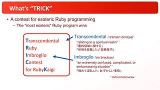 Transcendental
Ruby
Imbroglio
Contest
for RubyKaigi
What’s “TRICK”
• A contest for esoteric Ruby programming
– The "most esoteric" Ruby program wins
Transcendental /ˌtransɛnˈdɛnt(ə)l/
“relating to a spiritual realm” *
「霊的領域に関する」
「世俗を超越した」「超絶技巧」
Imbroglio /ɪmˈbrəʊlɪəʊ/
“an extremely confused, complicated, or
embarrassing situation” *
「極めて混乱した、恥ずかしい事態」
* Oxford Dictionaries
 