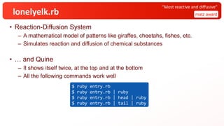 lonelyelk.rb
• Reaction-Diffusion System
– A mathematical model of patterns like giraffes, cheetahs, fishes, etc.
– Simulates reaction and diffusion of chemical substances
• … and Quine
– It shows itself twice, at the top and at the bottom
– All the following commands work well
matz award
“Most reactive and diffusive”
$ ruby entry.rb
$ ruby entry.rb | ruby
$ ruby entry.rb | head | ruby
$ ruby entry.rb | tail | ruby
 