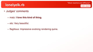lonelyelk.rb
• Judges' comments
– matz: I love this kind of thing.
– eto: Very beautiful.
– flagitious: Impressive evolving rendering quine.
matz award
“Most reactive and diffusive”
 