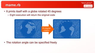 mame.rb
• It prints itself with a globe rotated 45 degrees
– Eight execution will return the original code
• The rotation angle can be specified freely
eto award
“Most global”
a=0132;eval$s=%q!eval(%q~d,h,Y ___---------___ ,X=*$*.map(&:to_i),45;b=(a+d)%
R=360;s=[v=[include(Math)]] _--- ---_ ;T=PI*2;n=x=0;f=->{(n/=2)%2
>0?1:f[]*2+(n/=2)%2};g=- _- v@v ,,,,,, -_ >{z=f[];z/2*(3-z%2*6)};"
8'8f'y;I;asr1mY?Sr$6r _- ,vv@@@@@@@^''@v,-_ {+Gi{03G3=ZbpUo3l'}Yw
C<Sl;J'x4aQbMAAD}c_@ / ^^^^^^@@@@@@vvv@@@@¥ hG],qDu/[eKyo/rD919e
TPva4BX7FC%#AuzChg / ,v@@vvv,, ^@ ^@@@@@@@@@¥ uS)EmfeV+.m:*k@q)Z
=VxSFP>qxJfHIWd'R /v ,@@@@@@@@@@@v ^^^'''^@@@@¥ MUS4&$r3D>GqL((/C
ea&e'|PS@3aQ@-hL /@@ ,v@@@@@@@@@@@@@@v, '*v, '^@¥ ja+/Lru>]96]d_4W
9o][*A;J&..;a?@ /@@@ @@@@@@@@@@@@@@@@@@@v,,,@@@@@ @@¥ O'x.RmTPRK+Pol#
U;o_wP`}6.g#?y |@@@@v, '@@@@@@@@@@@@@@@@@@@@@@@@@@@@@@@| 0`.lHNxLXjI^#S
5F-XcldGh_BZDc |@@@@@^ '^^@@@@@@@@@@@@@@@@@'@@@@ '@@@@| JTLKD)#e*CUo$.
{c&a46;+AaGW*M |@@@@' '^@@@@@@@@@@@@@ @@@@@v '@@| R5".bytes{n=n*
90+-_1%91};190 |@@^ @@@@@@@@@@@@@ ^^^''' '@| .times{x+=e=(g
[]+g[].i)*T/R; |^' @@@@@@@@@@@@@vv, @| e==0?s<<v=[]:v
<<v[0]=x.rect} | @@@@@@@@@@@@@^' @ | ;$><<(1..(d==0
?h*w=h*4:25*w= | ,@@@@@@@@@@@^' | 80)).map{|i|q=
i/w*6+3;r=i%w;" ¥ v@@@@@@@@@@@ / ¥s'*^,:v@¥nXa=#
{"%04o"%b};eval$ ¥ @@@@@@@@@@@@ / s=%q¥x21#$s¥x21"
[r>0?X&&r==(X+168 ¥ @@@@@@@@^' ,v* / )%R*w/R&&q/6==(90
-Y)*h/180?9:(0..2) ¥ ^^^^^^' ,^ / .all?{e=d==0?cos(q*
T/w/3):(r*3i-120i-q+ ¥ / 73)/Complex.polar(72
,2/4.9);q-=2;y,x=e.re -_, _- ct;e.abs<1&&n+=n-s.ma
p{|s|z=sqrt(1-y*y);c=d== -_v,, _- 0?r*T/(1-w):b*T/R+acos(x
);g=0;s.sum{(g-g=atan2(sin( --__v, __-- o=_1+c),z/tan(_2)+y*cos(o))
/T).round}}.min/9}?n%8:i+9:8]} ```---------``` *""~.gsub(/¥x20.*¥x20|¥n/){})!
a=0207;eval$s=%q!eval(%q~d,h,Y ___---------___ ,X=*$*.map(&:to_i),45;b=(a+d)%
R=360;s=[v=[include(Math)]] _---@^^@@, ^@@@@---_ ;T=PI*2;n=x=0;f=->{(n/=2)%2
>0?1:f[]*2+(n/=2)%2};g=- _-@@@''''' *^ ''^^^v-_ >{z=f[];z/2*(3-z%2*6)};"
8'8f'y;I;asr1mY?Sr$6r _-^''@^ -_ {+Gi{03G3=ZbpUo3l'}Yw
C<Sl;J'x4aQbMAAD}c_@ /@^, ¥ hG],qDu/[eKyo/rD919e
TPva4BX7FC%#AuzChg / '@ ¥ uS)EmfeV+.m:*k@q)Z
=VxSFP>qxJfHIWd'R / ^@ ^@v¥ MUS4&$r3D>GqL((/C
ea&e'|PS@3aQ@-hL / ,,v@@@@¥ ja+/Lru>]96]d_4W
9o][*A;J&..;a?@ / v@@@vv, ,:'''''@¥ O'x.RmTPRK+Pol#
U;o_wP`}6.g#?y | @@@@@@@@v ,v@@@@@@vv^ | 0`.lHNxLXjI^#S
5F-XcldGh_BZDc | @@@@@@@@@@, v@@@@@@@@@@@, | JTLKD)#e*CUo$.
{c&a46;+AaGW*M | @@@@@@@@@@@ v@@@@@@@@@@@@@@@| R5".bytes{n=n*
90+-_1%91};190 | ^@@@@@@@@@@@v, @@@@@@@@@@@@@@@| .times{x+=e=(g
[]+g[].i)*T/R; | @@@@@@@@@@@@@@ '@@@@@@@@@@@@@@| e==0?s<<v=[]:v
<<v[0]=x.rect} | @@@@@@@@@@@@@' ''^@@@@@@@@@@| ;$><<(1..(d==0
?h*w=h*4:25*w= | ,@@@@@@@@@@@@^ @@@@@@@v| 80)).map{|i|q=
i/w*6+3;r=i%w;" ¥ v@@@@@@@@^^'' @@@@@@^/ ¥s'*^,:v@¥nXa=#
{"%04o"%b};eval$ ¥@@@@@^' @@@@@@'/ s=%q¥x21#$s¥x21"
[r>0?X&&r==(X+168 ¥^' v@@@@@ / )%R*w/R&&q/6==(90
-Y)*h/180?9:(0..2) ¥ v@@@@@/ .all?{e=d==0?cos(q*
T/w/3):(r*3i-120i-q+ ¥ @@@@@/ 73)/Complex.polar(72
,2/4.9);q-=2;y,x=e.re -_ @@@_- ct;e.abs<1&&n+=n-s.ma
p{|s|z=sqrt(1-y*y);c=d== -_ _- 0?r*T/(1-w):b*T/R+acos(x
);g=0;s.sum{(g-g=atan2(sin( --__ __-- o=_1+c),z/tan(_2)+y*cos(o))
/T).round}}.min/9}?n%8:i+9:8]} ```---------``` *""~.gsub(/¥x20.*¥x20|¥n/){})!
45-degree
rotation
 