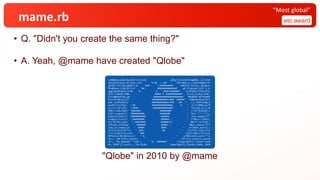 mame.rb
• Q. "Didn't you create the same thing?"
• A. Yeah, @mame have created "Qlobe"
eto award
“Most global”
v=0000;eval$s=%q~d=%!^Lcf<LK8, _@7gj*LJ=c5nM)Tp1g0%Xv.,S[<>YoP
4ZojjV)O>qIH1/n[|2yE[>:ieC "%.#% :::##" 97N-A&Kj_K_><wS5rtWk@*a+Y5
yH?b[F^e7C/56j|pmRe+:)B "##% ::##########" O98(Zh)'Iof*nm.,$C5Nyt=
PPu01Avw^<IiQ=5$'D-y? "##: ###############" g6`YT+qLw9k^ch|K'),tc
6ygIL8xI#LNz3v}T=4W "# #. .####:#######" lL27FZ0ij)7TQCI)P7u
}RT5-iJbbG5P-DHB<. " ##### # :############" R,YvZ_rnv6ky-G+4U'
$*are@b4U351Q-ug5 " #######################" 00x8RR%`Om7VDp4M5
PFixrPvl&<p[]1IJ " ############:#### %#####" EGgDt8Lm#;bc4zS^
y]0`_PstfUxOC(q " .#############:##% .## ." /,}.YOIFj(k&q_V
zcaAi?]^lCVYp!; " %% .################. #. " ;s="v=%04o;ev"%
(;v=(v-($*+[45, ":####: :##############% : " ])[n=0].to_i;)%
360)+"al$s=%q#{ "%######. ######### " ;;"%c"%126+$s<<
126}";d.gsub!(/ "##########. #######% " |¥s|".*"/,"");;
require"zlib"|| "########### :######. " ;d=d.unpack"C*"
d.map{|c|n=(n|| ":#########: .######: . " )*90+(c-2)%91};
e=["%x"%n].pack " :#######% :###### #: " &&"H*";e=Zlib::
Inflate.inflate( " ######% .####% :: " &&e).unpack("b*"
)[0];22.times{|y| " ####% %### " ;w=(Math.sqrt(1-(
(y*2.0-21)/22)**(; " .###: .#% " ;2))*23).floor;(w*
2-1).times{|x|u=(e+ " %## " )[y*z=360,z]*2;u=u[
90*x/w+v+90,90/w];s[( " #. " ;y*80)+120-w+x]=(""<<
32<<".:%#")[4*u.count(( " . " ;"0"))/u.size]}};;puts¥
s+";_ The Qlobe#{" "*18+ ( "# :#######" ;"Copyright(C).Yusuke End¥
oh, 2010")}";exit~;_ The Qlobe Copyright(C).Yusuke Endoh, 2010
"Qlobe" in 2010 by @mame
 
