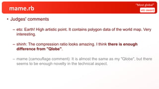 mame.rb
• Judges' comments
– eto: Earth! High artistic point. It contains polygon data of the world map. Very
interesting.
– shinh: The compression ratio looks amazing. I think there is enough
difference from "Qlobe".
– mame (camouflage comment): It is almost the same as my "Qlobe", but there
seems to be enough novelty in the technical aspect.
eto award
“Most global”
 